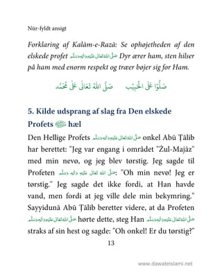 Nūr-fyldt ansigt
13
Forklaring af Kalām-e-Razā: Se ophøjetheden af den
elskede profet ٖ‫ﻪ‬ِ‫ﻟ‬ٰ‫ا‬َ‫ و‬ِ‫ﻪ‬ْ‫ﻴ‬َ‫ﻠ‬َ%  ٰ‫ﺎﱃ‬َ‫ﻌ‬َ‫ﺗ‬ ُ‫ اﷲ‬ َّ1 َ‫ﺻ‬ ‫ﻢ‬َّ‫ﻠ‬َ‫ﺳ‬َ‫و‬ Dyr ærer ham, sten hilser
på ham med enorm respekt og træer bøjer sig for Ham.
9ۡ
ِ:َ ۡ
;‫ا‬
َ َ
< ‫ا‬ۡ=
> َ5?
َ ُ
@
ٰ َ
<
ٰ
0 َ1
َ
2 ُ3‫ا‬ 4 َ5
5. Kilde udsprang af slag fra Den elskede
Profets ﻿ hæl
Den Hellige Profets ٖ‫ﻪ‬ِ‫ﻟ‬ٰ‫ا‬َ‫ و‬ِ‫ﻪ‬ْ‫ﻴ‬َ‫ﻠ‬َ%  ٰ‫ﺎﱃ‬َ‫ﻌ‬َ‫ﺗ‬ ُ‫ اﷲ‬ َّ1 َ‫ﺻ‬ ‫ﻢ‬َّ‫ﻠ‬َ‫ﺳ‬َ‫و‬ onkel Abū Ṭālib
har berettet: "Jeg var engang i området "Żul-Majāz''
med min nevø, og jeg blev tørstig. Jeg sagde til
Profeten ٖ‫ﻪ‬ِ‫ﻟ‬ٰ‫ا‬َ‫ و‬ ِ‫ﻪ‬ْ‫ﻴ‬َ‫ﻠ‬َ%  ٰ‫ﺎﱃ‬َ‫ﻌ‬َ‫ﺗ‬  ُ‫ اﷲ‬ َّ1 َ‫ﺻ‬ ‫ﻢ‬َّ‫ﻠ‬َ‫ﺳ‬َ‫و‬ : ''Oh min nevø! Jeg er
tørstig.'' Jeg sagde det ikke fordi, at Han havde
vand, men fordi at jeg ville dele min bekymring.''
Sayyidunā Abū Ṭālib beretter videre, at da Profeten
ٖ‫ﻪ‬ِ‫ﻟ‬ٰ‫ا‬َ‫ و‬ِ‫ﻪ‬ْ‫ﻴ‬َ‫ﻠ‬َ%  ٰ‫ﺎﱃ‬َ‫ﻌ‬َ‫ﺗ‬ ُ‫ اﷲ‬ َّ1 َ‫ﺻ‬ ‫ﻢ‬َّ‫ﻠ‬َ‫ﺳ‬َ‫و‬ hørte dette, steg Han ٰ‫ﺎﱃ‬َ‫ﻌ‬َ‫ﺗ‬ ُ‫ اﷲ‬ َّ1 َ‫ﺻ‬‫ﻢ‬َّ‫ﻠ‬َ‫ﺳ‬َ‫ و‬ٖ‫ﻪ‬ِ‫ﻟ‬ٰ‫ا‬َ‫ و‬ِ‫ﻪ‬ْ‫ﻴ‬َ‫ﻠ‬َ% 
straks af sin hest og sagde: "Oh onkel! Er du tørstig?"
www.dawateislami.net
 