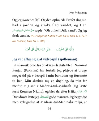 Nūr-fyldt ansigt
14
Og jeg svarede: "Ja". Og den ophøjede Profet slog sin
hæl i jorden og straks flød vandet, og Han
‫ﻢ‬َّ‫ﻠ‬َ‫ﺳ‬َ‫ و‬ٖ‫ﻪ‬ِ‫ﻟ‬ٰ‫ا‬َ‫ و‬ِ‫ﻪ‬ْ‫ﻴ‬َ‫ﻠ‬َ%  ٰ‫ﺎﱃ‬َ‫ﻌ‬َ‫ﺗ‬ ُ‫ اﷲ‬ َّ1 َ‫ﺻ‬ sagde: ''Oh onkel! Drik vand''. Og jeg
drak vandet. (Aṭ-Ṭabqāt-ul-Kubrā li-Ibn Sa’d, bind 1, s. 121;
Ibn ‘Asākir, bind 66, s. 308)
9ۡ
ِ:َ ۡ
;‫ا‬
َ َ
< ‫ا‬ۡ=
> َ5?
َ ُ
@
ٰ َ
<
ٰ
0 َ1
َ
2 ُ3‫ا‬ 4 َ5
Jeg var afhængig af videospil (spillemani)
En islamisk bror fra Shakargarh distriktet i Narowal
Punjab (Pakistan) har fortalt: Jeg plejede at bruge
meget tid på videospil i min barndom og forsømte
tit bøn. Min skæbne tog en drejning, da min far
meldte mig ind i Madrasa-tul-Madīnaĥ. Jeg læste
først Koranen Nāẓiraĥ og blev derefter Ḥāfiẓ. ‫ـﻪ‬‫ﻠ‬ِ‫ ﻟـ‬ُ‫ـﺪ‬ْ‫ﻤ‬َ‫ـﺤ‬ْ ‫َﻟ‬‫ا‬
Derudover lærte jeg ‫ـﻪ‬‫ﻠ‬ِ‫ـ‬‫ﻟ‬ ُ‫ـﺪ‬ْ‫ﻤ‬َ‫ـﺤ‬ْ ‫ﻟ‬َ‫ا‬ gode manerer. Jeg begyndte
med velsignelse af Madrasa-tul-Madīnaĥs miljø, at
www.dawateislami.net
 