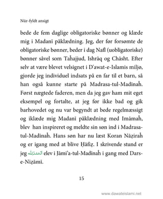 Nūr-fyldt ansigt
15
bede de fem daglige obligatoriske bønner og klæde
mig i Madanī påklædning. Jeg, der før forsømte de
obligatoriske bønner, beder i dag Nafl (uobligatoriske)
bønner såvel som Taĥajjud, Ishrāq og Chāsht. Efter
selv at være blevet velsignet i D'awat-e-Islamis miljø,
gjorde jeg individuel indsats på en far til et barn, så
han også kunne starte på Madrasa-tul-Madīnaĥ.
Først nægtede faderen, men da jeg gav ham mit eget
eksempel og fortalte, at jeg før ikke bad og gik
barhovedet og nu var begyndt at bede regelmæssigt
og iklæde mig Madanī påklædning med Imāmaĥ,
blev han inspireret og meldte sin søn ind i Madrasa-
tul-Madīnaĥ. Hans søn har nu læst Koran Nāẓiraĥ
og er igang med at blive Ḥāfiẓ. I skrivende stund er
jeg ‫ـﻪ‬‫ﻠ‬ِ‫ ﻟـ‬ُ‫ـﺪ‬ْ‫ﻤ‬َ‫ـﺤ‬ْ ‫ﻟ‬َ‫ا‬ elev i Jāmi’a-tul-Madīnaĥ i gang med Dars-
e-Niẓāmī.
www.dawateislami.net
 
