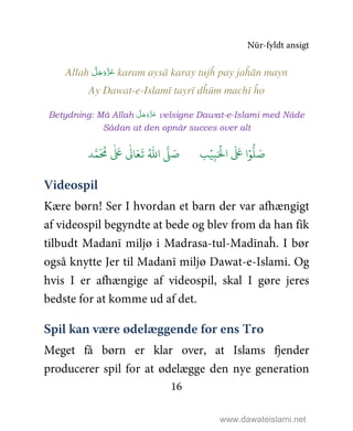 Nūr-fyldt ansigt
16
Allah َّ‫ﻞ‬َ‫ﺟ‬َ‫َو‬ّ‫ﺰ‬َ‫ﻋ‬ karam aysā karay tujĥ pay jaĥān mayn
Ay Dawat-e-Islamī tayrī dĥūm machī ĥo
Betydning: Må Allah َّ‫ﻞ‬َ‫ﺟ‬َ‫و‬َّ‫ﺰ‬َ‫ﻋ‬ velsigne Dawat-e-Islami med Nåde
Sådan at den opnår succes over alt
9ۡ
ِ:َ ۡ
;‫ا‬
َ َ
< ‫ا‬ۡ=
> َ5?
َ ُ
@
ٰ َ
<
ٰ
0 َ1
َ
2 ُ3‫ا‬ 4 َ5
Videospil
Kære børn! Ser I hvordan et barn der var afhængigt
af videospil begyndte at bede og blev from da han fik
tilbudt Madanī miljø i Madrasa-tul-Madīnaĥ. I bør
også knytte Jer til Madanī miljø Dawat-e-Islami. Og
hvis I er afhængige af videospil, skal I gøre jeres
bedste for at komme ud af det.
Spil kan være ødelæggende for ens Tro
Meget få børn er klar over, at Islams fjender
producerer spil for at ødelægge den nye generation
www.dawateislami.net
 