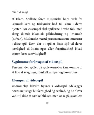 Nūr-fyldt ansigt
17
af Islam. Spillene fører muslimske børn væk fra
islamisk lære og tilskynder had til Islam i deres
hjerter. For eksempel skal spillerne dræbe folk med
skæg iklædt islamisk påklædning og Imāmaĥ
(turban). Muslimske mænd præsenteres som terrorister
i disse spil. Dem der tit spiller disse spil vil deres
kærlighed til Islam øges eller formindskes? Hvad
svarer Jeres samvittighed?
Sygdomme forårsaget af videospil
Personer der spiller på spillekonsoller kan komme til
at lide af svagt syn, muskelkramper og hovedpine.
Ulemper af videospil
Usømmeligt klædte figurer i videospil ødelægger
børns naturlige blufærdighed og renhed, og de bliver
vant til ikke at sænke blikket, men at se på skamløst
www.dawateislami.net
 