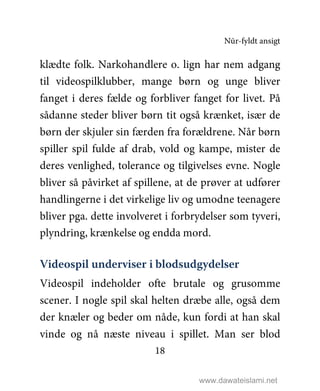 Nūr-fyldt ansigt
18
klædte folk. Narkohandlere o. lign har nem adgang
til videospilklubber, mange børn og unge bliver
fanget i deres fælde og forbliver fanget for livet. På
sådanne steder bliver børn tit også krænket, især de
børn der skjuler sin færden fra forældrene. Når børn
spiller spil fulde af drab, vold og kampe, mister de
deres venlighed, tolerance og tilgivelses evne. Nogle
bliver så påvirket af spillene, at de prøver at udfører
handlingerne i det virkelige liv og umodne teenagere
bliver pga. dette involveret i forbrydelser som tyveri,
plyndring, krænkelse og endda mord.
Videospil underviser i blodsudgydelser
Videospil indeholder ofte brutale og grusomme
scener. I nogle spil skal helten dræbe alle, også dem
der knæler og beder om nåde, kun fordi at han skal
vinde og nå næste niveau i spillet. Man ser blod
www.dawateislami.net
 