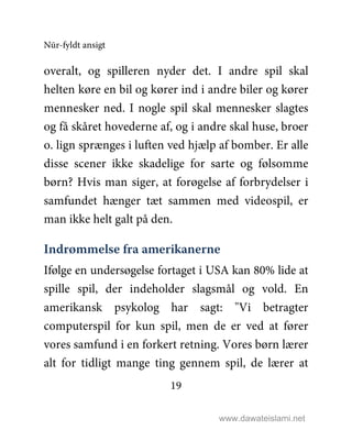 Nūr-fyldt ansigt
19
overalt, og spilleren nyder det. I andre spil skal
helten køre en bil og kører ind i andre biler og kører
mennesker ned. I nogle spil skal mennesker slagtes
og få skåret hovederne af, og i andre skal huse, broer
o. lign sprænges i luften ved hjælp af bomber. Er alle
disse scener ikke skadelige for sarte og følsomme
børn? Hvis man siger, at forøgelse af forbrydelser i
samfundet hænger tæt sammen med videospil, er
man ikke helt galt på den.
Indrømmelse fra amerikanerne
Ifølge en undersøgelse fortaget i USA kan 80% lide at
spille spil, der indeholder slagsmål og vold. En
amerikansk psykolog har sagt: "Vi betragter
computerspil for kun spil, men de er ved at fører
vores samfund i en forkert retning. Vores børn lærer
alt for tidligt mange ting gennem spil, de lærer at
www.dawateislami.net
 