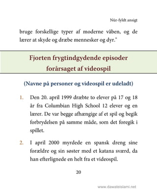 Nūr-fyldt ansigt
20
bruge forskellige typer af moderne våben, og de
lærer at skyde og dræbe mennesker og dyr."
Fjorten frygtindgydende episoder
forårsaget af videospil
(Navne på personer og videospil er udeladt)
1. Den 20. april 1999 dræbte to elever på 17 og 18
år fra Columbian High School 12 elever og en
lærer. De var begge afhængige af et spil og begik
forbrydelsen på samme måde, som det foregik i
spillet.
2. I april 2000 myrdede en spansk dreng sine
forældre og sin søster med et katana sværd, da
han efterlignede en helt fra et videospil.
www.dawateislami.net
 