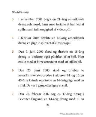 Nūr-fyldt ansigt
21
3. I november 2001 begik en 21-årig amerikansk
dreng selvmord, hans mor fortalte at han led af
spillemani (afhængighed af videospil).
4. I februar 2003 dræbte en 16-årig amerikansk
dreng en pige inspireret af et videospil.
5. Den 7. juni 2003 skød og dræbte en 18-årig
dreng to betjente også påvirket af et spil. Han
endte med at blive arresteret med en stjålet bil.
6. Den 25. juni 2003 skød og dræbte to
amerikanske stedbrødre i alderen 14 og 16 en
45-årig kvinde og sårede en 16-årig pige med en
riffel. De var i gang efterligne et spil.
7. Den 27. februar 2007 tog en 17-årig dreng i
Leicester England en 14-årig dreng med til en
www.dawateislami.net
 