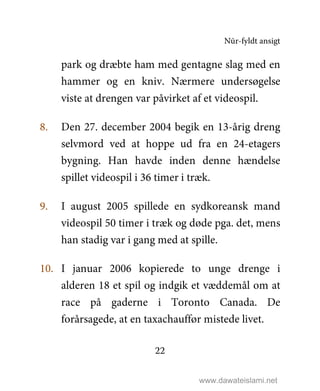 Nūr-fyldt ansigt
22
park og dræbte ham med gentagne slag med en
hammer og en kniv. Nærmere undersøgelse
viste at drengen var påvirket af et videospil.
8. Den 27. december 2004 begik en 13-årig dreng
selvmord ved at hoppe ud fra en 24-etagers
bygning. Han havde inden denne hændelse
spillet videospil i 36 timer i træk.
9. I august 2005 spillede en sydkoreansk mand
videospil 50 timer i træk og døde pga. det, mens
han stadig var i gang med at spille.
10. I januar 2006 kopierede to unge drenge i
alderen 18 et spil og indgik et væddemål om at
race på gaderne i Toronto Canada. De
forårsagede, at en taxachauffør mistede livet.
www.dawateislami.net
 