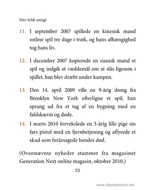 Nūr-fyldt ansigt
23
11. I september 2007 spillede en kinesisk mand
online spil tre dage i træk, og hans afhængighed
tog hans liv.
12. I december 2007 kopierede en russisk mand et
spil og indgik et væddemål om at slås ligesom i
spillet, han blev dræbt under kampen.
13. Den 14. april 2009 ville en 9-årig dreng fra
Brooklyn New York efterligne et spil, han
sprang ud fra et tag af en bygning med en
faldskærm og døde.
14. I marts 2010 forvekslede en 3-årig lille pige sin
fars pistol med en fjernbetjening og affyrede et
skud som forårsagede hendes død.
(Ovennævnte nyheder stammer fra magasinet
Generation Next online magasin, oktober 2010.)
www.dawateislami.net
 