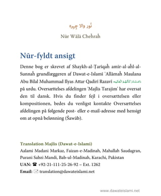 ‫ُﻮر‬‫ﻧ‬‫ﮩﺮہ‬ِ‫ﭼ‬ ‫واﻻ‬
Nūr Wālā Cheĥraĥ
Nūr-fyldt ansigt
Denne bog er skrevet af Shaykh-al-Ṭarīqaĥ amīr-al-aĥl-al-
Sunnaĥ grundlæggeren af Dawat-e-Islamī 'Allāmaĥ Maulana
Abu Bilal Muhammad Ilyas Attar Qadirī Razavī ‫ـﻪ‬َ‫ـﻴ‬ِ‫ـﺎﻟ‬َ‫ـﻌ‬ْ ‫ اﻟ‬ُ‫ـﻢ‬ُ‫ـﻬ‬ُ‫ﺗ‬‫ـﺎ‬َ‫ﻛ‬َ‫ﺮ‬‫ـ‬َ‫ﺑ‬  ْ‫ـﺖ‬َ‫اﻣ‬َ‫د‬
på urdu. Oversættelses afdelingen 'Majlis Tarajim' har oversat
den til dansk. Hvis du finder fejl i oversættelsen eller
kompositionen, bedes du venligst kontakte Oversættelses
afdelingen på følgende post- eller e-mail-adresse med hensigt
om at opnå belønning (Šawāb).
Translation Majlis (Dawat-e-Islami)
Aalami Madani Markaz, Faizan-e-Madinah, Mahallah Saudagran,
Purani Sabzi Mandi, Bab-ul-Madinah, Karachi, Pakistan
UAN: +92-21-111-25-26-92 – Ext. 1262
Email: translation@dawateislami.net
www.dawateislami.net
 