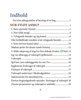 ii
Indhold
Du’ā før påbegyndelse af læsning af en bog........................1
NŪR-FYLDT ANSIGT ...................................... 1
1. Barn spyttede i brønd ...........................................................1
2. Nūr-fyldt ansigt .....................................................................4
3. Velsignede hænder og syg kamel........................................6
Otte forbløffende mirakler af de velsignede hænder..............6
4. Som om hun kamel talte! ...................................................10
Madanī perler fra denne sande historie ...............................12
5. Kilde udsprang af slag fra Den elskede Profets ﻿hæl.13
Jeg var afhængig af videospil (spillemani) ...........................14
Videospil...................................................................................16
Spil kan være ødelæggende for ens Tro ...............................16
Sygdomme forårsaget af videospil ........................................17
Ulemper af videospil...............................................................17
Videospil underviser i blodsudgydelser ...............................18
Indrømmelse fra amerikanerne.............................................19
Fjorten frygtindgydende episoder forårsaget af videospil 36
(Navne på personer og videospil er udeladt).......................36
www.dawateislami.net
 