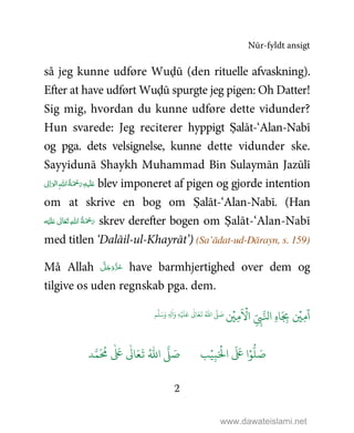 Nūr-fyldt ansigt
2
så jeg kunne udføre Wuḍū (den rituelle afvaskning).
Efter at have udført Wuḍū spurgte jeg pigen: Oh Datter!
Sig mig, hvordan du kunne udføre dette vidunder?
Hun svarede: Jeg reciterer hyppigt Ṣalāt-‘Alan-Nabī
og pga. dets velsignelse, kunne dette vidunder ske.
Sayyidunā Shaykh Muhammad Bin Sulaymān Jazūlī
‫ﻴ‬َ‫ﻠ‬َ%ِ‫ﻪ‬ َ ْ‫ﲪ‬َ‫ر‬ُ‫ﺔ‬ ‫ا‬ِ‫ﷲ‬ ‫ﱃ‬ِ‫ا‬َ‫ﻮ‬‫ﻟ‬‫ا‬ blev imponeret af pigen og gjorde intention
om at skrive en bog om Ṣalāt-‘Alan-Nabī. (Han
‫ﻪ‬ْ‫ﻴ‬َ‫ﻠ‬َ%  ٰ‫ﺎﱃ‬َ‫ﻌ‬َ‫ﺗ‬  ِ‫ﷲ‬‫ ا‬ ُ‫ﺔ‬َ ْ‫ﲪ‬َ‫ر‬ skrev derefter bogen om Ṣalāt-‘Alan-Nabī
med titlen ‘Dalāil-ul-Khayrāt’) (Sa’ādat-ud-Dārayn, s. 159)
Må Allah َّ‫ﻞ‬َ‫ﺟ‬َ‫َو‬ّ‫ﺰ‬َ‫ﻋ‬ have barmhjertighed over dem og
tilgive os uden regnskab pga. dem.
ۡ
'ِ(
َ ۡ
#‫ا‬ ِ
ّ
ِ*+‫ا‬ ِ‫ه‬ َ
ِ-
ۡ
'ِ(
ٓ
‫ا‬
ٰ
0 َ1
َ
2 ُ3‫ا‬ 4 َ5َ6َ‫و‬ ِ ِ7
ٰ
‫ا‬َ‫و‬ ِ8ۡ َ َ
9ۡ
ِ:َ ۡ
;‫ا‬
َ َ
< ‫ا‬ۡ=
> َ5?
َ ُ
@
ٰ َ
<
ٰ
0 َ1
َ
2 ُ3‫ا‬ 4 َ5
www.dawateislami.net
 