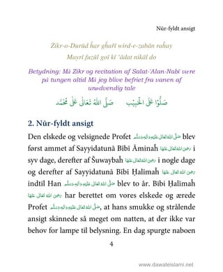 Nūr-fyldt ansigt
4
Żikr-o-Durūd ĥar gĥařī wird-e-zabān raĥay
Mayrī fuzūl goī kī ‘ādat nikāl do
Betydning: Må Zikr og recitation af Salat-'Alan-Nabī være
på tungen altid Må jeg blive befriet fra vanen af
unødvendig tale
9ۡ
ِ:َ ۡ
;‫ا‬
َ َ
< ‫ا‬ۡ=
> َ5َ1
َ
2 ُ3‫ا‬ 4 َ5?
َ ُ
@
ٰ َ
<
ٰ
0
2. Nūr-fyldt ansigt
Den elskede og velsignede Profet ٖ‫ﻪ‬ِ‫ﻟ‬ٰ‫ا‬َ‫ و‬ِ‫ﻪ‬ْ‫ﻴ‬َ‫ﻠ‬َ%  ٰ‫ﺎﱃ‬َ‫ﻌ‬َ‫ﺗ‬ ُ‫ اﷲ‬ َّ1 َ‫ﺻ‬ ‫ﻢ‬َّ‫ﻠ‬َ‫ﺳ‬َ‫و‬ blev
først ammet af Sayyidatunā Bībī Āminaĥ ‫ﺎ‬َ‫ﻬ‬ْ‫ﻨ‬َ‫ ﻋ‬ ٰ‫ﺎﱃ‬َ‫ﻌ‬َ‫ﺗ‬ ُ‫ اﷲ‬َ
ِ5َ‫ر‬ i
syv dage, derefter af Šuwaybaĥ َ‫ﻬ‬ْ‫ﻨ‬َ‫ ﻋ‬ ٰ‫ﺎﱃ‬َ‫ﻌ‬َ‫ﺗ‬ ُ‫ اﷲ‬َ
ِ5َ‫ر‬‫ﺎ‬ i nogle dage
og derefter af Sayyidatunā Bībī Ḥalīmaĥ ‫ﺎ‬َ‫ﻬ‬ْ‫ﻨ‬َ‫ ﻋ‬ ٰ‫ﺎﱃ‬َ‫ﻌ‬َ‫ﺗ‬  ُ‫ اﷲ‬ َ
ِ5َ‫ر‬
indtil Han ٰ‫ﺎﱃ‬َ‫ﻌ‬َ‫ﺗ‬ ُ‫ اﷲ‬ َّ1 َ‫ﺻ‬ ٖ‫ﻪ‬ِ‫ﻟ‬ٰ‫ا‬َ‫ و‬ ِ‫ﻪ‬ْ‫ﻴ‬َ‫ﻠ‬َ% ‫ﻢ‬َّ‫ﻠ‬َ‫ﺳ‬َ‫و‬ blev to år. Bibi Ḥalīmaĥ
‫ﺎ‬َ‫ﻬ‬ْ‫ﻨ‬َ‫ ﻋ‬ ٰ‫ﺎﱃ‬َ‫ﻌ‬َ‫ﺗ‬  ُ‫ اﷲ‬ َ
ِ5َ‫ر‬ har berettet om vores elskede og ærede
Profet   َّ1 َ‫ﺻ‬ٖ‫ﻪ‬ِ‫ﻟ‬ٰ‫ا‬َ‫ و‬ِ‫ﻪ‬ْ‫ﻴ‬َ‫ﻠ‬َ%  ٰ‫ﺎﱃ‬َ‫ﻌ‬َ‫ﺗ‬ ُ‫اﷲ‬ ‫ﻢ‬َّ‫ﻠ‬َ‫ﺳ‬َ‫و‬ , at hans smukke og strålende
ansigt skinnede så meget om natten, at der ikke var
behov for lampe til belysning. En dag spurgte naboen
www.dawateislami.net
 
