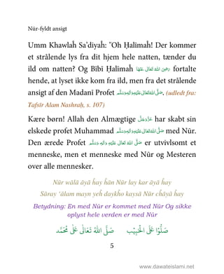 Nūr-fyldt ansigt
5
Umm Khawlaĥ Sa’diyaĥ: ''Oh Ḥalīmaĥ! Der kommer
et strålende lys fra dit hjem hele natten, tænder du
ild om natten? Og Bībī Ḥalīmaĥ ‫ﺎ‬َ‫ﻬ‬ْ‫ﻨ‬َ‫ ﻋ‬ ٰ‫ﺎﱃ‬َ‫ﻌ‬َ‫ﺗ‬  ُ‫ اﷲ‬ َ
ِ5َ‫ر‬ fortalte
hende, at lyset ikke kom fra ild, men fra det strålende
ansigt af den Madanī Profet ٖ‫ﻪ‬ِ‫ﻟ‬ٰ‫ا‬َ‫ و‬ِ‫ﻪ‬ْ‫ﻴ‬َ‫ﻠ‬َ%  ٰ‫ﺎﱃ‬َ‫ﻌ‬َ‫ﺗ‬ ُ‫ اﷲ‬ َّ1 َ‫ﺻ‬ ‫ﻢ‬َّ‫ﻠ‬َ‫ﺳ‬َ‫و‬ . (udledt fra:
Tafsīr Alam Nashraḥ, s. 107)
Kære børn! Allah den Almægtige َّ‫ﻞ‬َ‫ﺟ‬َ‫َو‬ّ‫ﺰ‬َ‫ﻋ‬ har skabt sin
elskede profet Muhammad ٖ‫ﻪ‬ِ‫ﻟ‬ٰ‫ا‬َ‫ و‬ِ‫ﻪ‬ْ‫ﻴ‬َ‫ﻠ‬َ%  ٰ‫ﺎﱃ‬َ‫ﻌ‬َ‫ﺗ‬ ُ‫ اﷲ‬ َّ1 َ‫ﺻ‬ ‫ﻢ‬َّ‫ﻠ‬َ‫ﺳ‬َ‫و‬ med Nūr.
Den ærede Profet ٖ‫ﻪ‬ِ‫ﻟ‬ٰ‫ا‬َ‫ و‬ ِ‫ﻪ‬ْ‫ﻴ‬َ‫ﻠ‬َ%  ٰ‫ﺎﱃ‬َ‫ﻌ‬َ‫ﺗ‬  ُ‫ اﷲ‬ َّ1 َ‫ﺻ‬ ‫ﻢ‬َّ‫ﻠ‬َ‫ﺳ‬َ‫و‬ er utvivlsomt et
menneske, men et menneske med Nūr og Mesteren
over alle mennesker.
Nūr wālā āyā ĥay ĥān Nūr lay kar āyā ĥay
Sāray ‘ālam mayn yeĥ daykĥo kaysā Nūr cĥāyā ĥay
Betydning: En med Nūr er kommet med Nūr Og sikke
oplyst hele verden er med Nūr
9ۡ
ِ:َ ۡ
;‫ا‬
َ َ
< ‫ا‬ۡ=
> َ5?
َ ُ
@
ٰ َ
<
ٰ
0 َ1
َ
2 ُ3‫ا‬ 4 َ5
www.dawateislami.net
 