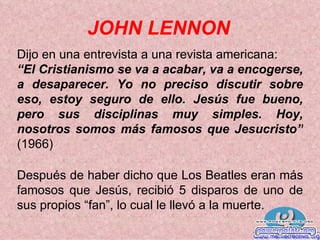 JOHN LENNON Dijo en una entrevista a una revista americana:  “ El Cristianismo se va a acabar, va a encogerse, a desaparecer. Yo no preciso discutir sobre eso, estoy seguro de ello. Jesús fue bueno, pero sus disciplinas muy simples. Hoy, nosotros somos más famosos que Jesucristo”  (1966) Después de haber dicho que Los Beatles eran más famosos que   Jesús, recibió 5 disparos de uno de sus propios “fan”, lo cual le llevó a la muerte. 