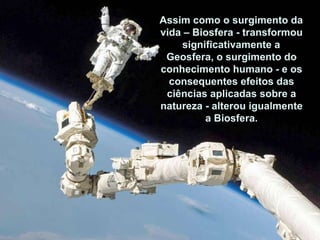 Assim como o surgimento da vida – Biosfera - transformou significativamente a Geosfera, o surgimento do conheci-mento humano - e os consequentes efeitos das ciências aplicadas sobre a natureza - alterou igualmente a Biosfera. Assim como o surgimento da vida – Biosfera - transformou significativamente a Geosfera, o surgimento do conhecimento humano - e os consequentes efeitos das ciências aplicadas sobre a natureza - alterou igualmente a Biosfera. 