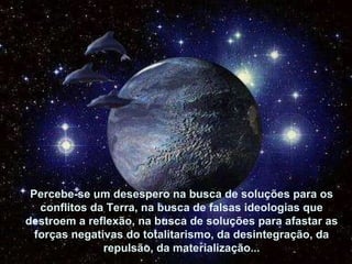 Percebe-se um desespero na busca de soluções para os com-flitos da Terra, na busca de falsas ideologias que destroem a reflexão, na busca de soluções para afastar as forças negati-vas do totalitarismo, da desintegração, da repulsão, da materialização... Percebe-se um desespero na busca de soluções para os conflitos da Terra, na busca de falsas ideologias que destroem a reflexão, na busca de soluções para afastar as forças negativas do totalitarismo, da desintegração, da repulsão, da materialização... 