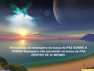 Percebe-se um desespero na busca da PAZ SOBRE A TERRA! Desespero não percebido na busca da PAZ DENTRO DE SI MESMO. Percebe-se um desespero na busca da PAZ SOBRE A TERRA! Desespero não percebido na busca da PAZ DENTRO DE SI MESMO. 
