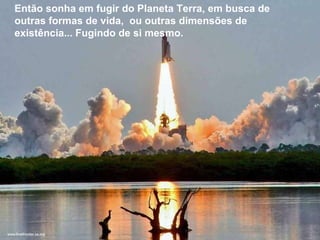 Então sonha em fugir do Planeta Terra, em busca de outras formas de vida,  ou outras dimensões de existência... Fugindo de si mesmo. Então sonha em fugir do Planeta Terra, em busca de outras formas de vida,  ou outras dimensões de existência... Fugindo de si mesmo. 