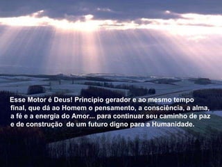 Esse Motor é Deus! Princípio gerador e ao mesmo tempo final, que dá ao Homem o pensamento, a consciência, a alma, a fé e a energia do Amor... para continuar seu caminho de paz e de construção  de um futuro digno para a Humanidade. Esse Motor é Deus! Princípio gerador e ao mesmo tempo final, que dá ao Homem o pensamento, a consciência, a alma, a fé e a energia do Amor... para continuar seu caminho de paz e de construção  de um futuro digno para a Humanidade. 
