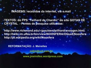 IMAGENS: recebidas da internet, via e.mail TEXTOS: do PPS “Teilhard de Chardin” do site GOTAS DE CRYSTAL  - Fontes de pesquisa utilizadas:  http://www.richmond.edu/~jpaulsen/teilhard/anoogen.html http://twiki.im.ufba.br/bin/view/NOOSFERA/OQueENoosfera http://pt.wikipedia.org/wiki/Noosfera REFORMATAÇÃO: J. Meirelles  [email_address] www.jmeirelles.wordpress.com   