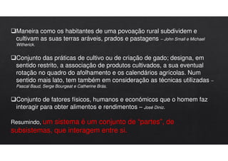 Maneira como os habitantes de uma povoação rural subdividem e
cultivam as suas terras aráveis, prados e pastagens – John Small e Michael
Witherick.
Conjunto das práticas de cultivo ou de criação de gado; designa, em
sentido restrito, a associação de produtos cultivados, a sua eventual
rotação no quadro do afolhamento e os calendários agrícolas. Num
sentido mais lato, tem também em consideração as técnicas utilizadas –
Pascal Baud, Serge Bourgeat e Catherine Brás.
Conjunto de fatores físicos, humanos e económicos que o homem faz
interagir para obter alimentos e rendimentos – José Diniz.
Resumindo, um sistema é um conjunto de “partes”, de
subsistemas, que interagem entre si.
 