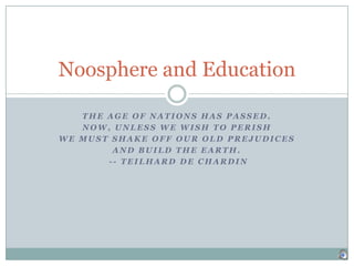 The Age of Nations has passed.  Now, unless we wish to perish  we must shake off our old prejudices  and build the earth.   -- Teilhard de Chardin Noosphere and Education 