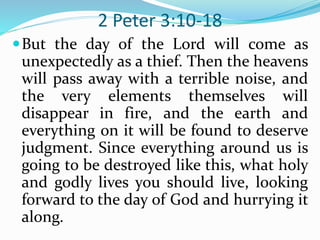 2 Peter 3:10-18
But the day of the Lord will come as
unexpectedly as a thief. Then the heavens
will pass away with a terrible noise, and
the very elements themselves will
disappear in fire, and the earth and
everything on it will be found to deserve
judgment. Since everything around us is
going to be destroyed like this, what holy
and godly lives you should live, looking
forward to the day of God and hurrying it
along.
 