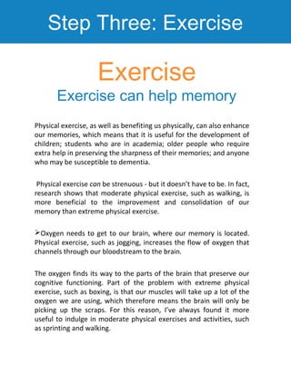 Step Three: Exercise
Physical exercise, as well as benefiting us physically, can also enhance
our memories, which means th...