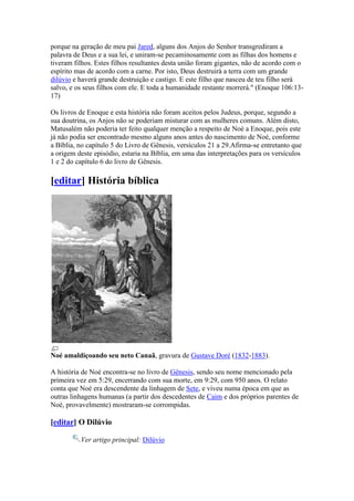 porque na geração de meu pai Jared, alguns dos Anjos do Senhor transgrediram a
palavra de Deus e a sua lei, e uniram-se pecaminosamente com as filhas dos homens e
tiveram filhos. Estes filhos resultantes desta união foram gigantes, não de acordo com o
espírito mas de acordo com a carne. Por isto, Deus destruirá a terra com um grande
dilúvio e haverá grande destruição e castigo. E este filho que nasceu de teu filho será
salvo, e os seus filhos com ele. E toda a humanidade restante morrerá." (Enoque 106:13-
17)

Os livros de Enoque e esta história não foram aceitos pelos Judeus, porque, segundo a
sua doutrina, os Anjos não se poderiam misturar com as mulheres comuns. Além disto,
Matusalém não poderia ter feito qualquer menção a respeito de Noé a Enoque, pois este
já não podia ser encontrado mesmo alguns anos antes do nascimento de Noé, conforme
a Bíblia, no capítulo 5 do Livro de Gênesis, versículos 21 a 29.Afirma-se entretanto que
a origem deste episódio, estaria na Bíblia, em uma das interpretações para os versículos
1 e 2 do capítulo 6 do livro de Gênesis.

[editar] História bíblica




Noé amaldiçoando seu neto Canaã, gravura de Gustave Doré (1832-1883).

A história de Noé encontra-se no livro de Gênesis, sendo seu nome mencionado pela
primeira vez em 5:29, encerrando com sua morte, em 9:29, com 950 anos. O relato
conta que Noé era descendente da linhagem de Sete, e viveu numa época em que as
outras linhagens humanas (a partir dos descedentes de Caim e dos próprios parentes de
Noé, provavelmente) mostraram-se corrompidas.

[editar] O Dilúvio

          Ver artigo principal: Dilúvio
 