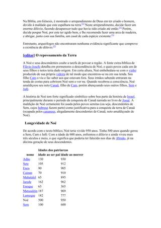 Na Bíblia, em Gênesis, é mostrado o arrependimento de Deus em ter criado o homem,
devido à maldade que este espalhara na terra.[1] Neste arrependimento, decide fazer um
enorme dilúvio, fazendo desaparecer tudo que havia sido criado até então.[1] Porém,
decide poupar Noé, por este ter agido bem, e lhe recomenda fazer uma arca de madeira,
e abrigar, junto com sua família, um casal de cada espécie existente.[1]

Entretanto, arqueólogos não encontraram nenhuma evidência significante que comprove
a existência do dilúvio.[2]

[editar] O repovoamento da Terra

A Noé e seus descendentes coube a tarefa de povoar a região. A fonte extra-bíblica de
Flávio Josefo detalha em pormenores a descendência de Noé, e quais povos cada um de
seus filhos e netos teria dado origem. Em certa altura, Noé embebedara-se com o vinho
produzido de sua própria videira de tal modo que encontrou-se nu em sua tenda. Seu
filho Cam o viu e faz saber aos que estavam fora. Seus irmãos sabendo entraram na
tenda de costas para cobrirem Noé sem o ver nu. Quando recobrou a consciência, Noé
amaldiçoou seu neto Canaã, filho de Cam, porém abençoando seus outros filhos, Sem e
Jafé.

A história de Noé tem forte significado simbólico sobre boa parte da história de Israel,
principalmente durante o período da conquista de Canaã narrada no livro de Josué. A
maldição de Noé certamente foi usada pelos povos semitas (ou seja, descendentes de
Sem, cujos hebreus fazem parte) como justificativa para a conquista da terra de Canaã
(ocupada pelos cananeus, alegadamente descendentes de Canaã, neto amaldiçoado de
Noé).

 Longevidade de Noé

De acordo com o texto bíblico, Noé teria vivido 950 anos. Tinha 500 anos quando gerou
a Sem, Cam e Jafé. Com a idade de 600 anos, enfrentou o dilúvio e ainda viveu mais
três séculos e meio, o que significa que poderia ter falecido nos dias de Abraão, já na
décima geração de seus descendentes.

          Idades dos patriarcas
   nome idade ao ser pai idade ao morrer
Adão      130             930
Sete      105             912
Enos      90              905
Cainan    70              910
Mahalalel 65              895
Jarede    162             962
Enoque    65              365
Matusalém 187             969
Lameque 182               777
Noé       500             950
Sem       100             600
 