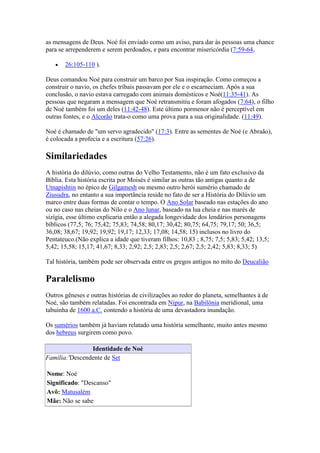 as mensagens de Deus. Noé foi enviado como um aviso, para dar às pessoas uma chance
para se arrependerem e serem perdoados, e para encontrar misericórdia (7:59-64,

       26:105-110 ).

Deus comandou Noé para construir um barco por Sua inspiração. Como começou a
construir o navio, os chefes tribais passavam por ele e o escarneciam. Após a sua
conclusão, o navio estava carregado com animais domésticos e Noé(11:35-41). As
pessoas que negaram a mensagem que Noé retransmitiu e foram afogados (7:64), o filho
de Noé também foi um deles (11:42-48). Este último pormenor não é perceptível em
outras fontes, e o Alcorão trata-o como uma prova para a sua originalidade. (11:49).

Noé é chamado de "um servo agradecido" (17:3). Entre as sementes de Noé (e Abraão),
é colocada a profecia e a escritura (57:26).

Similariedades
A história do dilúvio, como outras do Velho Testamento, não é um fato exclusivo da
Bíblia. Esta história escrita por Moisés é similar as outras tão antigas quanto a de
Utnapishtin no épico de Gilgamesh ou mesmo outro herói sumério chamado de
Ziusudra, no entanto a sua importância reside no fato de ser a História do Dilúvio um
marco entre duas formas de contar o tempo. O Ano Solar baseado nas estações do ano
ou no caso nas cheias do Nilo e o Ano lunar, baseado na lua cheia e nas marés de
sizígia, esse último explicaria então a alegada longevidade dos lendários personagens
bíblicos (77,5; 76; 75,42; 75,83; 74,58; 80,17; 30,42; 80,75; 64,75; 79,17; 50; 36,5;
36,08; 38,67; 19,92; 19,92; 19,17; 12,33; 17,08; 14,58; 15) inclusos no livro do
Pentateuco.(Não explica a idade que tiveram filhos: 10,83 ; 8,75; 7,5; 5,83; 5,42; 13,5;
5,42; 15,58; 15,17; 41,67; 8,33; 2,92; 2,5; 2,83; 2,5; 2,67; 2,5; 2,42; 5,83; 8,33; 5)

Tal história, também pode ser observada entre os gregos antigos no mito do Deucalião

Paralelismo
Outros gêneses e outras histórias de civilizações ao redor do planeta, semelhantes à de
Noé, são também relatadas. Foi encontrada em Nipur, na Babilônia meridional, uma
tabuinha de 1600 a.C. contendo a história de uma devastadora inundação.

Os sumérios também já haviam relatado uma história semelhante, muito antes mesmo
dos hebreus surgirem como povo.

                Identidade de Noé
Família:'Descendente de Set

Nome: Noé
Significado: "Descanso"
Avô: Matusalém
Mãe: Não se sabe
 