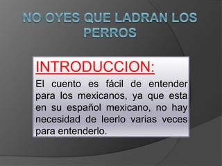 INTRODUCCION:
El cuento es fácil de entender
para los mexicanos, ya que esta
en su español mexicano, no hay
necesidad de leerlo varias veces
para entenderlo.
 