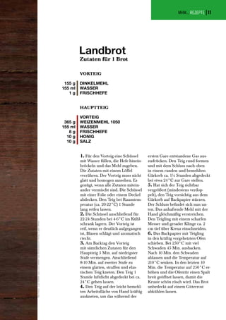 MHM... REZEPTE |
Zutaten für 1 Brot
Landbrot
155 g
155 ml
1 g
VORTEIG
DINKELMEHL
WASSER
FRISCHHEFE
1. Für den Vorteig eine Schüssel
mit Wasser füllen, die Hefe hinein-
bröckeln und das Mehl zugeben.
Die Zutaten mit einem Löffel
verrühren. Der Vorteig muss nicht
glatt und homogen aussehen. Es
genügt, wenn alle Zutaten mitein-
ander vermischt sind. Die Schüssel
mit einer Folie oder einem Deckel
abdecken. Den Teig bei Raumtem-
peratur (ca. 20-22°C) 1 Stunde
lang reifen lassen.
2. Die Schüssel anschließend für
22-24 Stunden bei 4-6°C im Kühl-
schrank lagern. Der Vorteig ist
reif, wenn er deutlich aufgegangen
ist, Blasen schlägt und aromatisch
riecht.
3. Am Backtag den Vorteig
mit sämtlichen Zutaten für den
Hauptteig 5 Min. auf niedrigster
Stufe vermengen. Anschließend
8-10 Min. auf zweiter Stufe zu
einem glatten, straffen und elas-
tischen Teig kneten. Den Teig 1
Stunde luftdicht abgedeckt bei ca.
24°C gehen lassen.
4. Den Teig auf der leicht bemehl-
ten Arbeitsfläche von Hand kräftig
auskneten, um das während der
ersten Gare entstandene Gas aus-
zudrücken. Den Teig rund formen
und mit dem Schluss nach oben
in einem runden und bemehlten
Gärkorb ca. 1½ Stunden abgedeckt
bei etwa 24°C zur Gare stellen.
5. Hat sich der Teig sichtbar
vergrößert (mindestens verdop-
pelt), den Teig vorsichtig aus dem
Gärkorb auf Backpapier stürzen.
Der Schluss befindet sich nun un-
ten. Das anhaftende Mehl mit der
Hand gleichmäßig verstreichen.
Den Teigling mit einem scharfen
Messer und gerader Klinge ca. 2
cm tief über Kreuz einschneiden.
6. Das Backpapier mit Teigling
in den kräftig vorgeheizten Ofen
schieben. Bei 250°C mit viel
Schwaden 45 Min. ausbacken.
Nach 10 Min. den Schwaden
ablassen und die Temperatur auf
210°C senken. In den letzten 10
Min. die Temperatur auf 250°C er-
höhen und die Ofentür einen Spalt
breit geöffnet lassen, damit die
Kruste schön rösch wird. Das Brot
unbedeckt auf einem Gitterrost
abkühlen lassen.
365 g
155 ml
8 g
10 g
10 g
HAUPTTEIG
VORTEIG
WEIZENMEHL 1050
WASSER
FRISCHHEFE
HONIG
SALZ
AlleFotos:LutzGeißler,aus:LutzGeißler:DasBrotbackbuch(VerlagEugenUlmer)
11
 