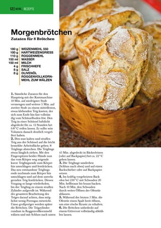 1. Sämtliche Zutaten für den
Hauptteig mit der Knetmaschine
10 Min. auf niedrigster Stufe
vermengen und weitere 5 Min. auf
zweiter Stufe zu einem mittelfesten,
etwas klebenden Teig kneten, der
sich zum Ende hin fast vollstän-
dig vom Schüsselboden löst. Den
Teig in einer Schüssel luftdicht
abgedeckt für ca. 12 Stunden bei
6-8°C reifen lassen. Er sollte sein
Volumen danach deutlich vergrö-
ßert haben.
2. Den nun kalten und straffen
Teig aus der Schüssel auf die leicht
bemehlte Arbeitsfläche geben. 8
Teiglinge abstechen. Die Teiglinge
etwas länglich ziehen. Mit den
Fingerspitzen beider Hände nun
das vom Körper weg zeigende
kurze Teiglingsende zum Körper
hin umschlagen und festdrücken.
Das neu entstandene Teiglings-
ende nochmals zum Körper hin
umschlagen und auf dem unterla-
gernden Teig festdrücken. Diesen
Vorgang so lange wiederholen,
bis der Teigling zu einem straffen
Zylinder aufgerollt ist. Während
der gesamten Bearbeitung des
Teiges darauf achten, dass mög-
lichst wenig Porengas entweicht.
Umso großporiger werden später
die Brötchen. Die Teigzylinder
rundum in Roggenvollkornmehl
wälzen und mit Schluss nach unten
45 Min. abgedeckt in Bäckerleinen
(oder auf Backpapier) bei ca. 22°C
gehen lassen.
3. Die Teiglinge umdrehen
(Schluss nach oben) und auf einen
Backschieber oder auf Backpapier
setzen.
4. Im kräftig vorgeheizten Back-
ofen bei 230°C mit Schwaden 20
Min. hellbraun bis braun backen.
Nach 10 Min. den Schwaden
durch weites Öffnen der Ofentür
ablassen.
5. Während der letzten 5 Min. die
Ofentür einen Spalt breit öffnen,
um eine rösche Kruste zu erhalten.
6. Die Brötchen unbedeckt auf
einem Gitterrost vollständig abküh-
len lassen.
| MHM... REZEPTE
Morgenbrötchen
Zutaten für 8 Brötchen
180 g
100 g
110 g
150 ml
150 ml
4 g
8 g
8 g
WEIZENMEHL 550
HARTWEIZENGRIESS
ROGGENMEHL
WASSER
MILCH
FRISCHHEFE
SALZ
OLIVENÖL
ROGGENVOLLKORN-
MEHL ZUM WÄLZEN
12
 