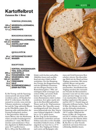 100 g
100 ml
0,1 g
135 g
135 ml
13 g
40 g
75 ml
200 g
65 g
350 g
120 ml
8 g
14 g
10 g
VORTEIG (POOLISH)
WEIZENVOLLKORNMEHL
WASSER
FRISCHHEFE
ROGGENSAUERTEIG
ROGGENVOLLKORNMEHL
WASSER
ANSTELLGUT VOM
ROGGENSAUER
QUELLSTÜCK
GETROCKNETES BROT
WASSER
HAUPTTEIG
VORTEIG, ROGGENSAUER-
TEIG, QUELLSTÜCK
KARTOFFELN
ROGGENMEHL 1150
WEIZENMEHL 1050
WASSER
FRISCHHEFE
SALZ
SCHWEINESCHMALZ
(ODER BUTTER)
1. Die Vorteig- und die Sauerteig-
zutaten jeweils mit einem Löffel
verrühren und ca. 20 Stunden bei
20-22°C reifen lassen. Der Reife-
zustand ist erreicht, wenn sich das
Volumen mindestens verdoppelt
hat und die Teige zahlreiche Blasen
an der Oberfläche zeigen. Der
Sauerteig sollte mild-säuerlich, der
Vorteig fruchtig-herb riechen.
2. Das getrocknete Altbrot mit
einem Mörser oder der Küchenma-
schine zerstoßen beziehungsweise
aufmahlen (< 1 mm). Mit Wasser
mischen und mindestens 5 Stun-
den abgedeckt im Kühlschrank bei
unter 10°C quellen lassen.
3. Ca. 200 g rohe Kartoffeln mit
Schale weich kochen und pellen.
Abkühlen lassen und anschlie-
ßend mit einer Gabel zu Brei
zerdrücken. Für den Hauptteig
den Vorteig, den Roggensauerteig
und das Quellstück zusammen
mit den übrigen Zutaten in die
Knetschüssel geben. 5 Min. auf
niedrigster Stufe vermengen und
weitere 8 Min. auf zweiter Stufe
kneten. Der Teig wird in den
ersten Knetminuten relativ trocken
erscheinen. Erst später macht sich
das in den Kartoffeln gebundene
Wasser auch in der Teig konsistenz
bemerkbar. Der Teig sollte zusam-
menhängend-straff, aber dennoch
etwas klebend-zäh sein. Den Teig in
einer Schüssel abgedeckt 1 Stunde
bei ca. 24°C gehen lassen.
4. Den Teig auf der bemehlten
Arbeitsfläche rundwirken und mit
Schluss nach oben in den ebenfalls
bemehlten Gärkorb setzen. 45 Min.
abgedeckt zur Gare bei ca. 24°C
stellen. Den Teigling mit Schluss
nach unten auf Backpapier oder
einen mit Grieß bestreuten Brot-
schieber stürzen. Das überschüs-
sige Mehl mit der Hand auf dem
Teigling verstreichen. Mit einem
scharfen Messer und gerader
Klinge über Kreuz ca. 2 cm tief
einschneiden. Anschließend den
Teigling zwischen den entstande-
nen Vierteln des Kreuzschnittes
maximal 5 mm tief von oben nach
unten auf einer Länge von etwa
5 cm einschneiden. Sofort in den
kräftig vorgeheizten Ofen geben
und bei 250°C 1 Stunde lang mit
Schwaden tiefbraun backen. Nach
10 Min. die Ofentür weit öffnen,
um den Schwaden abzulassen.
Gleichzeitig die Temperatur auf
190°C senken. Während der
letzten 10 Min. die Temperatur
auf 230°C erhöhen und für eine
rösche Kruste die Ofentür dabei
einen Spalt breit geöffnet lassen.
5. Das Brot vor dem Verzehr
unbedeckt auf einem Gitterrost
vollständig abkühlen lassen.
MHM... REZEPTE |
Kartoffelbrot
Zutaten für 1 Brot
13
 