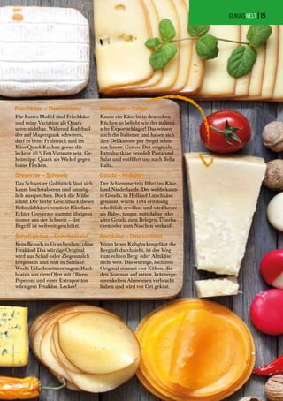 Das Schweizer Goldstück lässt sich
kaum buchstabieren und unmög-
lich aussprechen. Doch die Mühe
lohnt: Der herbe Geschmack dieses
Rohmilchkäses verzückt Käsefans.
Echter Greyerzer stammt übrigens
immer aus der Schweiz – der
Begriff ist weltweit geschützt.
Wenn leises Kuhglockengeläut die
Bergluft durchzieht, ist der Weg
zum echten Berg- oder Almkäse
nicht weit. Das würzige, lochfreie
Original stammt von Kühen, die
den Sommer auf satten, kräuterge-
sprenkelten Almwiesen verbracht
haben und wird vor Ort gekäst.
Kein Besuch in Griechenland ohne
Fetakäse! Das würzige Original
wird aus Schaf- oder Ziegenmilch
hergestellt und reift in Salzlake.
Weckt Urlaubserinnerungen: Hack-
braten aus dem Ofen mit Oliven,
Peperoni und einer Extraportion
würzigem Fetakäse. Lecker!
Der Schlemmertrip führt ins Käse-
land Niederlande. Der weltbekann-
te Gouda, in Holland Lunchkäse
genannt, wurde 1184 erstmalig
schriftlich erwähnt und wird heute
als Baby-, junger, mittelalter oder
alter Gouda zum Belegen, Überba-
cken oder zum Naschen verkauft.
Kaum ein Käse ist in deutschen
Küchen so beliebt wie der italieni-
sche Exportschlager! Das wissen
auch die Italiener und haben sich
ihre Delikatesse per Siegel schüt-
zen lassen. Gut so: Der originale
Extrahartkäse veredelt Pasta und
Salat und entführt uns nach Bella
Italia.
Für Butter-Muffel sind Frischkäse
und seine Variation als Quark
unverzichtbar. Während Bodybuil-
der auf Magerquark schwören,
darf es beim Frühstück und im
Käse-Quark-Kuchen gerne die
leckere 40 % Fett-Variante sein. Ge-
heimtipp: Quark als Wickel gegen
blaue Flecken.
GENUSSWELT |
Foto:Shutterstock/udra11
Frischkäse – Deutschland Parmesan – Italien
Greyerzer – Schweiz Gouda – Holland
Bergkäse – DeutschlandSchaf(s)käse – Griechenland
15
 