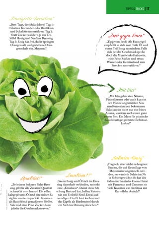 „Vinaigrette-Variation“
„Drei Tage, drei Salat-Ideen! Tag 1:
Frischen Koriander oder Basilikum
und Schalotte unterrühren. Tag 2:
Statt Zucker wandern je ein Tee-
löffel Honig und Senf ins Dressing.
Tag 3: Essig hat frei, dafür springen
Orangensaft und geriebene Oran-
genschale ein. Mmmm!“
„Zwei gegen Einen“
„Tipp vom Profi: Als Faustregel
empfiehlt es sich zwei Teile Öl und
einen Teil Essig zu mischen. Falls
sich bei der Geschmacksprobe
doch die Mundwinkel kräuseln,
eine Prise Zucker und etwas
Wasser oder Gemüsefond zum
Strecken unterrühren.“
„Qualitãt!“
„Bei einem leckeren Salat-Dres-
sing gilt für alle Zutaten: Qualität
schmeckt man heraus! Ein edles,
kaltgepresstes Öl und ein milder Es-
sig harmonieren perfekt. Kommen
als Basis frisch gemahlener Pfeffer,
Salz und eine Prise Zucker dazu,
jubeln die Geschmacksnerven.“
„Kalorien-König“
„Tragisch, aber nicht zu leugnen:
Saucen, die auf Grundlage von
Mayonnaise angemischt wer-
den, verwandeln Salate im Nu
in Schwergewichte. So hat der
italo-amerikanische Caesar Salat
mit Parmesan und Croutons so
viele Kalorien wie ein Steak mit
Kartoffeln. Autsch!“
„Mit Biss“
„Mit fein gehackten Nüssen,
Pinienkernen oder auch kurz in
der Pfanne angerösteten Son-
nenblumenkernen bekommen
Salatsaucen nicht nur ein feines
Aroma, sondern auch einen ganz
neuen Biss. Ein Muss für asiatische
Salatdressings: geröstete Erdnüsse.
Lecker!“
„Emulsion?!“
„Wenn Essig und Öl sich im Dres-
sing dauerhaft verbinden, entsteht
eine „Emulsion“. Damit diese Mi-
schung Bestand hat, helfen Zutaten
wie ein Teelöffel Senf. Etwas auf-
wendiger: Ein Ei hart kochen und
das Eigelb als Bindemittel durch
ein Sieb ins Dressing streichen.“
TIPPS & TRICKS |
Foto:Shutterstock/Gavran333
TIPPS & TRICKS | 17
 