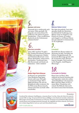Heiße High-Tech-Brause
Im Rennen um spektakuläre
Limo-Neuheiten liegt Japan
derzeit wohl vorne: Dort gibt
es seit kurzem Ginger Ale in
High-Tech-Dosen, die sich auf
Knopfdruck selbst erwärmen. Ob
die Welt warme Brause braucht,
müssen Limo-Fans am Ende selbst
entscheiden.
Limonade im Garten
Keine Limo im Haus? Aber
vielleicht im Garten! Zwischen Juli
und September wächst die essbare
„Limondenpflanze“ mit purpurner
Blüte und einer Höhe von bis zu
einem Meter. Wunderbar erfri-
schend: Die Hübsche überrascht
mit einem Lemon-Anis-Aromamix.
Mischen possible
Limo selber machen? So geht’s:
Für Trauben-Zitrusbrause Zitronen
schälen und auspressen. Schalen
und Früchtetee-Beutel mit 1 Liter
Wasser überbrühen, ziehen lassen,
durchsieben. Traubensaft dazu.
Mit Zitronensaft und Zucker ab-
schmecken – Gäste einladen!
Backen mit Limo
Limonade hat es mittlerweile auch
auf unsere Teller geschafft. Ob
Cupcakes mit einem Schuss Pri-
ckelbrause oder gleich ein ganzer
Fantakuchen – Limo versüßt feines
Backwerk mit der Geheimzutat
„Sommerfrische“.
Limoland
Rund 80 Liter Brause trinken wir
Deutschen im Jahr. Und dabei am
liebsten: Orangenlimonade. Da
kommt die Blutorange gerade recht
für ein bisschen mehr Abwechs-
lung im Limoglas. Noch taufrisch
in den Regalen: „SanPellegrino
Blutorange“.
Männer lieben Limo!
Wer hätte das gedacht: Laut einer
aktuellen Studie der Deutschen
Gesellschaft für Ernährung essen
Männer nicht nur doppelt so viel
Fleisch wie Frauen, sie trinken
auch doppelt so viel Brause! Beson-
ders gut schmeckt sie demnach den
19- bis 24-Jährigen.
9.
10.
5.
6.
8.
7.
Promotion
Leuchtend Rot schimmert SanPellegrino „Aranciata Rossa“ im Glas. Schon die Farbe der neuen Li-
monade fällt ins Auge. Verantwortlich für diesen auffälligen ersten Eindruck: herzhafte sizilianische
Blutorangen und ein hoher Fruchtanteil von 16 Prozent. Zusammen mit sprudelndem Mineralwasser
entsteht daraus eine fruchtigaromatische-Limonade, die eisgekühlt am besten schmeckt. Ein Genuss,
der in Italien längst Kult ist und nun auch nach Deutschland kommt.
UVP € 0,99 (330 ml)
10 FAKTEN ÜBER |21
 