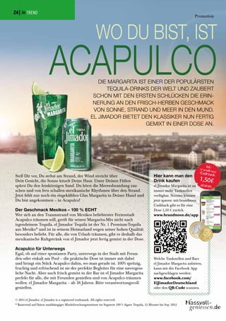 DIE MARGARITA IST EINER DER POPULÄRSTEN
TEQUILA-DRINKS DER WELT UND ZAUBERT
SCHON MIT DEN ERSTEN SCHLÜCKEN DIE ERIN-
NERUNG AN DEN FRISCH-HERBEN GESCHMACK
VON SONNE, STRAND UND MEER IN DEN MUND.
EL JIMADOR BIETET DEN KLASSIKER NUN FERTIG
GEMIXT IN EINER DOSE AN.
WO DU BIST, IST
ACAPULCO
Stell Dir vor, Du stehst am Strand, der Wind streicht über
Dein Gesicht, die Sonne kitzelt Deine Haut. Unter Deinen Füßen
spürst Du den feinkörnigen Sand. Du hörst die Meeresbrandung rau-
schen und von fern schallen mexikanische Rhythmen über den Strand.
Jetzt fehlt nur noch ein eisgekühltes Glas Margarita in Deiner Hand und
Du bist angekommen – in Acapulco!
Der Geschmack Mexikos – 100 % ECHT
Wer sich an den Traumstrand von Mexikos beliebtester Ferienstadt
Acapulco träumen will, greift für seinen Margarita-Mix nicht nach
irgendeinem Tequila. el Jimador Tequila ist der Nr. 1 Premium-Tequila
aus Mexiko* und ist in seinem Heimatland wegen seiner hohen Qualität
besonders beliebt. Für alle, die von Urlaub träumen, gibt es deshalb das
mexikanische Kultgetränk von el Jimador jetzt fertig gemixt in der Dose.
Acapulco für Unterwegs
Egal, ob auf einer spontanen Party, unterwegs in der Stadt mit Freun-
den oder eiskalt am Pool – die praktische Dose ist immer mit dabei
und bringt ein Stück Acapulco dahin, wo man gerade ist. 100% spritzig,
fruchtig und erfrischend ist sie der perfekte Begleiter für eine unvergess-
liche Nacht. Aber auch frisch gemixt in der Bar ist el Jimador Margarita
perfekt für alle, die mit Freunden genießen und von Acapulco träumen
wollen. el Jimador Margarita – ab 18 Jahren. Bitte verantwortungsvoll
genießen.
Hier kann man den
Drink kaufen
el Jimador Margarita ist an
immer mehr Tankstellen
verfügbar. Noozies können
jetzt sparen: mit brandnooz
Cashback gibt es für eine
Dose 1,50 € zurück.
www.brandnooz.de/app
Welche Tankstellen und Bars
el Jimador Margarita anbieten,
kann mit der Facebook App
nachgeschlagen werden:
www.facebook.com/
ElJimadorDeutschland
oder den QR-Code scannen.
© 2014 el Jimador. el Jimador is a registered trademark. All rights reserved.
* Basierend auf Daten unabhängiger Marktforschungsinstitute im Segment 100 % Agave Tequila, 12 Monate bis Sep. 2012
| IM TREND
Promotion
24
 