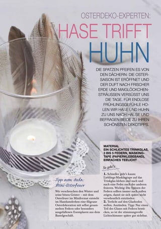 Tipp vom Huhn:
Mini-Osterfeuer
Wir verscheuchen den Winter und
seine bösen Geister – mit dem
Osterfeuer im Miniformat entsteht
im Handumdrehen eine filigrane
Osterdekoration mit selbst gesam-
melten Federn oder besonders
ausgefallenen Exemplaren aus dem
Bastelgeschäft.
MATERIAL
EIN SCHLICHTES TRINKGLAS,
3 BIS 5 FEDERN, MASKING-
TAPE (PAPIERKLEBEBAND),
EINFACHES TEELICHT
1. Schneller geht’s kaum:
Lieblings-Maskingtape auf das
Trinkglas kleben und nach und
nach eine Feder nach der anderen
fixieren. Wichtig: Die Spitzen der
Federn sollten immer nach außen
zeigen, damit sie sich später nicht
versehentlich entzünden.
2. Teelicht auf den Glasboden
stellen. Anzünden. Tipp: Nur einen
Teil des Glases mit Federn bestü-
cken, so ist der stimmungsvolle
Lichtschimmer später gut sichtbar.
DIE SPATZEN PFEIFEN ES VON
DEN DÄCHERN: DIE OSTER-
SAISON IST ERÖFFNET UND
DER DUFT NACH FRISCHER
ERDE UND MAIGLÖCKCHEN-
STRÄUSSEN VERSÜSST UNS
DIE TAGE. FÜR ENDLOSE
FRÜHLINGSGEFÜHLE HO-
LEN WIR HASE UND HUHN
ZU UNS NACH HAUSE UND
BEFRAGEN BEIDE ZU IHREN
SCHÖNSTEN DEKOTIPPS.
SCHÖNER LEBEN | 25
 