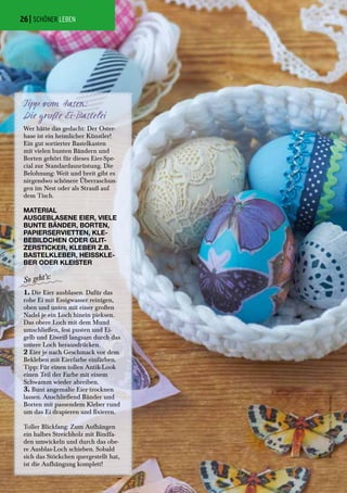Wer hätte das gedacht: Der Oster-
hase ist ein heimlicher Künstler!
Ein gut sortierter Bastelkasten
mit vielen bunten Bändern und
Borten gehört für dieses Eier-Spe-
cial zur Standardausrüstung. Die
Belohnung: Weit und breit gibt es
nirgendwo schönere Überraschun-
gen im Nest oder als Strauß auf
dem Tisch.
Tipp vom Hasen:
Die große Ei-Bastelei
1. Die Eier ausblasen. Dafür das
rohe Ei mit Essigwasser reinigen,
oben und unten mit einer großen
Nadel je ein Loch hinein pieksen.
Das obere Loch mit dem Mund
umschließen, fest pusten und Ei-
gelb und Eiweiß langsam durch das
untere Loch herausdrücken.
2 Eier je nach Geschmack vor dem
Bekleben mit Eierfarbe einfärben.
Tipp: Für einen tollen Antik-Look
einen Teil der Farbe mit einem
Schwamm wieder abreiben.
3. Bunt angemalte Eier trocknen
lassen. Anschließend Bänder und
Borten mit passendem Kleber rund
um das Ei drapieren und fixieren.
Toller Blickfang: Zum Aufhängen
ein halbes Streichholz mit Bindfa-
den umwickeln und durch das obe-
re Ausblas-Loch schieben. Sobald
sich das Stöckchen quergestellt hat,
ist die Aufhängung komplett!
MATERIAL
AUSGEBLASENE EIER, VIELE
BUNTE BÄNDER, BORTEN,
PAPIERSERVIETTEN, KLE-
BEBILDCHEN ODER GLIT-
ZERSTICKER, KLEBER Z.B.
BASTELKLEBER, HEISSKLE-
BER ODER KLEISTER
| SCHÖNER LEBEN
AlleFotos:©ClaraMoring/BLVBuchverlag
26
 