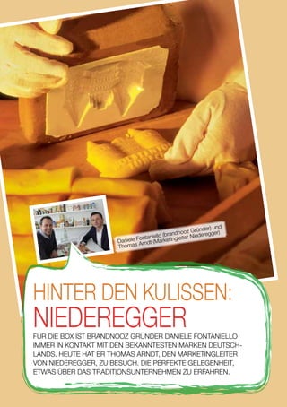 HINTER DEN KULISSEN:
NIEDEREGGERFÜR DIE BOX IST BRANDNOOZ GRÜNDER DANIELE FONTANIELLO
IMMER IN KONTAKT MIT DEN BEKANNTESTEN MARKEN DEUTSCH-
LANDS. HEUTE HAT ER THOMAS ARNDT, DEN MARKETINGLEITER
VON NIEDEREGGER, ZU BESUCH. DIE PERFEKTE GELEGENHEIT,
ETWAS ÜBER DAS TRADITIONSUNTERNEHMEN ZU ERFAHREN.
Daniele Fontaniello (brandnooz Gründer) und
Thomas Arndt (Marketingleiter Niederegger)
28
 