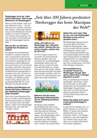 Haben Sie noch einen Tipp
für uns, wie man Niederegger
Marzipan sonst noch so
genießen kann?
Mit Niederegger Marzipan kann
man auch ganz toll kochen!
Perfekt für Nachspeisen, aber
auch herzhafte Gerichte werden
mit Marzipan zu einem ganz
neuen Geschmackserlebnis. Ein
innovatives Rezept sind z.B. Mar-
zipan-Kürbis-Ravioli in Salbeiteig.
Ungewöhnlich? Ja, aber lecker.
Einfach mal Online im Niedereg-
ger Club vorbeischauen und noch
mehr Rezepte entdecken.
Ich persönlich bin ja
ein großer Freund von
Niederegger Nougat. Was
genau steckt denn in Nougat
eigentlich so drin?
Wie wir bei Marzipan hochwerti-
ge Mandeln verwenden, rösten
wir bei Nougat nur die besten
Haselnüsse. Der Nussanteil ist bei
Niederegger Nougat beson-
ders hoch und der Geschmack
dadurch besonders intensiv.
Und die Stücke besonders zart
schmelzend.
Gehen Sie selbst auch gerne
in das Café Niederegger in
Lübeck?
Es gibt keinen besseren Ort, um
seinen Gaumen zu verwöhnen.
Mitten im Herzen der Lübecker
Altstadt trifft man auf die
leckersten Torten- und Gebäck-
kreationen, die man je gesehen
hat. Insofern kann es gut sein,
dass wir uns beide demnächst
dort wieder begegnen!
Niederegger ist ja der „Inbe-
griff für Marzipan“. Was ist das
Geheimnis von Niederegger?
Wenn ich das erzähle, wäre es ja
kein Geheimnis mehr ... So viel
aber kann ich verraten: Hochwer-
tige Zutaten, traditionelle Herstel-
lung und handwerkliches Können
stecken in unseren Produkten
und machen sie einzigartig. Und
das schmeckt man bei jeder der
über 300 Niederegger Speziali-
täten.
Was tun Sie, um die hohe
Qualität Ihrer Produkte zu
halten?
Wir pflegen die handwerkliche
Tradition in unserem Unterneh-
men und bewahren das Know-
how, welches für diese besonde-
ren Produkte notwendig ist. Die
Herstellung unseres Marzipans
wird auch heute noch vom Kondi-
tormeister persönlich überwacht.
Gleichzeitig setzen wir moderne
Qualitätssicherungsmethoden in
unserem Labor ein. Und wir ha-
ben ganz viele Experten: Unsere
Einkäufer zum Beispiel achten
immer streng darauf, dass nur
erstklassige Mandeln für unser
Marzipan verwendet werden.
Zu Ostern darf Marzipan auf
keinen Fall fehlen: Welches ist
das beliebteste Niederegger
Oster-Produkt?
Ganz klar unsere Marzipan-Eier,
die es in vielen unterschiedlichen
Geschenkpackungen zu kaufen
gibt. Und das schon seit vielen
Jahren. Ostern ohne Niederegger
Marzipan-Eier, das wäre kein
‚richtiges’ Ostern.
Welches sind die neuen
Niederegger Osterprodukte,
die wir unbedingt probieren
müssen?
Eindeutig unsere gefüllten
Schokoladen-Eier ganz ohne
Marzipan! Blätterkrokant, Trüffel
oder alkoholische Füllungen
verwöhnen den Gaumen und
zeigen, dass Niederegger durch
seine lange Tradition neben
Marzipan noch viele andere
leckere Kreationen herstellen
kann. Einfach mal ausprobieren!
Jedes Jahr gibt es von
Niederegger den „Klassiker
des Jahres“. Können Sie uns
schon verraten, welcher das
für 2014 ist?
Für 2014 haben unsere Kon-
sumenten die Sorte Karamell
Brownie gewählt. Denn die
Inspiration für neue Niederegger
Spezialitäten bekommen wir
ganz viel von unseren Kunden.
Und deshalb fragen wir unsere
Fans auch immer wieder, welche
Geschmacksrichtungen sie gerne
mal probieren möchten. Das ma-
chen wir z.B. über facebook und
daran kann jeder teilnehmen.
„Seit über 200 Jahren produziert
Niederegger das beste Marzipan
der Welt!“
IM INTERVIEW | 29
 