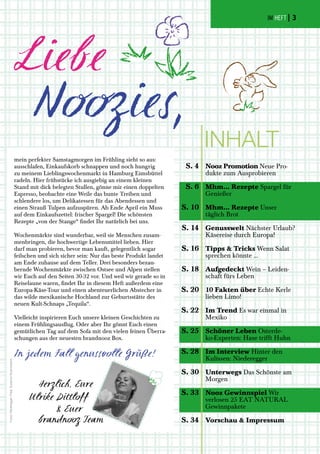 Herzlich, Eure
Ulrike Dittloff
& Euer
brandnooz Team
Fotos:Niederegger(Titel),SusannaGodowarana
mein perfekter Samstagmorgen im Frühling sieht so aus:
ausschlafen, Einkaufskorb schnappen und noch hungrig
zu meinem Lieblingswochenmarkt in Hamburg Eimsbüttel
radeln. Hier frühstücke ich ausgiebig an einem kleinen
Stand mit dick belegten Stullen, gönne mir einen doppelten
Espresso, beobachte eine Weile das bunte Treiben und
schlendere los, um Delikatessen für das Abendessen und
einen Strauß Tulpen aufzuspüren. Ab Ende April ein Muss
auf dem Einkaufszettel: frischer Spargel! Die schönsten
Rezepte „von der Stange“ findet Ihr natürlich bei uns.
Wochenmärkte sind wunderbar, weil sie Menschen zusam-
menbringen, die hochwertige Lebensmittel lieben. Hier
darf man probieren, bevor man kauft, gelegentlich sogar
feilschen und sich sicher sein: Nur das beste Produkt landet
am Ende zuhause auf dem Teller. Drei besonders bezau-
bernde Wochenmärkte zwischen Ostsee und Alpen stellen
wir Euch auf den Seiten 30-32 vor. Und weil wir gerade so in
Reiselaune waren, findet Ihr in diesem Heft außerdem eine
Europa-Käse-Tour und einen abenteuerlichen Abstecher in
das wilde mexikanische Hochland zur Geburtsstätte des
neuen Kult-Schnaps „Tequila“.
Vielleicht inspirieren Euch unsere kleinen Geschichten zu
einem Frühlingsausflug. Oder aber Ihr gönnt Euch einen
gemütlichen Tag auf dem Sofa mit den vielen feinen Überra-
schungen aus der neuesten brandnooz Box.
In jedem Fall genussvolle Grüße!
Nooz Promotion Neue Pro-
dukte zum Ausprobieren
Mhm... Rezepte Spargel für
Genießer
Mhm... Rezepte Unser
täglich Brot
Genusswelt Nächster Urlaub?
Käsereise durch Europa!
Tipps & Tricks Wenn Salat
sprechen könnte ...
Aufgedeckt Wein – Leiden-
schaft fürs Leben
10 Fakten über Echte Kerle
lieben Limo!
Im Trend Es war einmal in
Mexiko
Schöner Leben Osterde-
ko-Experten: Hase trifft Huhn
Im Interview Hinter den
Kulissen: Niederegger
Unterwegs Das Schönste am
Morgen
Nooz Gewinnspiel Wir
verlosen 25 EAT NATURAL
Gewinnpakete
Vorschau & Impressum
S. 4
S. 6
S. 10
S. 14
S. 16
S. 18
S. 20
S. 22
S. 25
S. 28
S. 30
S. 33
S. 34
INHALT
IM HEFT | 3
 