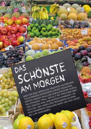 | UNTERWEGS
DAS
SCHÖNSTE
AM MORGEN
WAS FÜR EINE HERRLICHE TRADITION: AN DEN ERS-
TEN SONNIGEN MORGENDEN DIESES FRÜHLINGS
WIPPEN WIEDER ZAHLLOSE EINKAUFSKÖRBE DURCH
DIE STRASSEN. PRALL GEFÜLLT MIT FRISCHEM OBST
UND GEMÜSE VOM LIEBLINGSWOCHENMARKT UM
DIE ECKE. WIR HABEN DREI BESONDERS SCHÖNE
WOCHENMÄRKTE ZWISCHEN NORD UND SÜD UNTER
DIE LUPE GENOMMEN.
| UNTERWEGS30
 