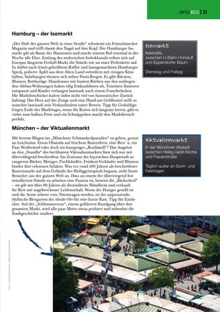 UNTERWEGS |
München – der Viktualienmarkt
Mit leerem Magen ins „Münchner Schmankerlparadies“ zu gehen, grenzt
an Leichtsinn. Etwas Obatzda auf frischem Bauernbrot, eine Brez´n, ein
Paar Weißwürstl oder doch ein knuspriges „Brathändl“? Das Angebot
an den „Standln“ des berühmten Viktualienmarktes lässt sich nur mit
überwältigend beschreiben. Im Zentrum der bayrischen Hauptstadt ar-
rangieren Bäcker, Metzger, Fischhändler, Feinkost-Verkäufer und Blumen-
binder ihre erlesenen Schätze. Was vor rund 200 Jahren als bescheidener
Bauernmarkt auf dem Gelände des Heiliggeistspitals begann, zieht heute
Besucher aus der ganzen Welt an. Dass an einem der überwiegend fest
installierten Stände zu arbeiten eine Passion ist, beweist die „Bäckerliesl“
– sie gilt mit über 80 Jahren als dienstälteste Händlerin und verkauft
ihr Brot mit ungebrochener Leidenschaft. Wenn der Hunger gestillt ist
und die Arme schwer vom Tütentragen werden, ist der angrenzende,
idyllische Biergarten der ideale Ort für eine kurze Rast. Tipp für Entde-
cker: Auf der „Schlemmertour“, einem geführten Rundgang über den
gesamten Markt, wird alle paar Meter etwas probiert und nebenbei die
Stadtgeschichte studiert.
Hamburg – der Isemarkt
„Der Duft der ganzen Welt in einer Straße“ schwärmt ein Feinschmecker
Magazin und trifft damit den Nagel auf den Kopf. Der Hamburger Ise-
markt gilt als Basar der Hanseaten und macht seinem Ruf zweimal in der
Woche alle Ehre. Entlang des malerischen Isebekkanals reihen sich auf
Europas längstem Freiluft-Markt die Stände wie an einer Perlenkette auf.
Es duftet nach frisch gebrühtem Kaffee und hausgemachtem Hamburger
Speck, polierte Äpfel aus dem Alten Land wetteifern mit riesigen Käse-
laiben, Salatburgen türmen sich neben Pasta-Bergen. Es gibt Bürsten,
Blumen, Bettbezüge. Hausfrauen mit bunten Körben aus den umliegen-
den Altbau-Wohnungen haken eilig Einkaufslisten ab, Touristen flanieren
entspannt und Kinder verlangen lautstark nach einem Franzbrötchen.
Die Marktbeschicker halten indes nicht viel von hanseatischer Zurück-
haltung: Das Herz auf der Zunge und eine Hand am Geldbeutel stellt so
mancher lautstark sein Verkaufstalent unter Beweis. Tipp für Geduldige:
Gegen Ende des Markttages, wenn die Kisten sich langsam leeren, gibt es
vieles zum halben Preis und ein Schnäppchen macht den Marktbesuch
perfekt.
Viktualienmarkt
In der Münchner Altstadt
zwischen Heilig-Geist-Kirche
und Frauenstraße
Täglich außer an Sonn- und
Feiertagen
Isemarkt
Isestraße,
zwischen U-Bahn Hoheluft
und Eppendorfer Baum
Dienstag und Freitag
Fotos:ThommyWeiss/pixelio,WolfgangDirscherl/pixelio
31
 