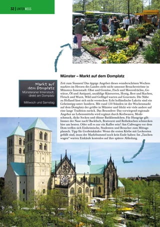 Münster – Markt auf dem Domplatz
Zeit zum Staunen! Das üppige Angebot dieses wunderschönen Wochen-
marktes im Herzen des Landes zieht nicht umsonst Besucherströme in
Münsters Innenstadt: Obst und Gemüse, Fisch und Meeresfrüchte, Ge-
würze, Öl und Antipasti, unzählige Käsesorten, Honig, Brot und Kuchen,
Fleisch und Wurst, Wild und Geflügel warten auf Gourmets. Die Nähe
zu Holland lässt sich nicht verstecken: Echt holländische Lakritz sind ein
Geheimtipp unter Insidern. Mit rund 150 Ständen ist der Wochenmarkt
auf dem Domplatz der größte in Münster und blickt wie viele andere auf
eine lange Tradition zurück. Das Besondere: Das vorwiegend regionale
Angebot an Lebensmitteln wird ergänzt durch Korbwaren, Mode-
schmuck, dicke Socken und dünne Batikhemdchen. Für Hungrige gilt:
Immer der Nase nach! Backfisch, Bratwurst und Reibekuchen schmecken
hier am besten. Oder soll es nur ein Kaffee sein? Am Caféwagen vor dem
Dom treffen sich Einheimische, Studenten und Besucher zum Mittags-
plausch. Tipp für Großeinkäufer: Wenn die ersten Körbe mit Leckereien
gefüllt sind, muss der Marktbummel noch kein Ende haben: Im „Taschen-
wagen“ warten Einkäufe kostenlos auf ihre spätere Abholung.
Münsteraner Innenstadt,
direkt am Domplatz
Mittwoch und Samstag
Markt auf
dem Domplatz
Fotos:JonasHenning|WochenmarktMünster
| UNTERWEGS32
 