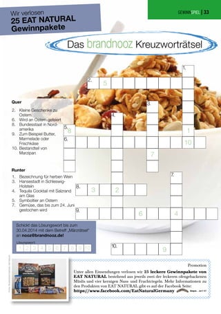 Bezeichnung für herben Wein
Hansestadt in Schleswig-
Holstein
Tequila Cocktail mit Salzrand
am Glas
Symboltier an Ostern
Gemüse, das bis zum 24. Juni
gestochen wird
Kleine Geschenke zu
Ostern
Wird an Ostern gefeiert
Bundesstaat in Nord-
amerika
Zum Beispiel Butter,
Marmelade oder
Frischkäse
Bestandteil von
Marzipan
Quer
Runter
Schickt das Lösungswort bis zum
30.04.2014 mit dem Betreff „Märzrätsel“
an nooz@brandnooz.de!
Lösungswort:
Das brandnooz Kreuzworträtsel
Wir verlosen
25 EAT NATURAL
Gewinnpakete
Promotion
Unter allen Einsendungen verlosen wir 25 leckere Gewinnpakete von
EAT NATURAL bestehend aus jeweils zwei der leckeren ofengebackenen
Müslis und vier kernigen Nuss- und Fruchtriegeln. Mehr Informationen zu
den Produkten von EAT NATURAL gibt es auf der Facebook Seite:
https://www.facebook.com/EatNaturalGermany
GEWINNSPIEL |
2.
6.
8.
9.
10.
1.
3.
4.
5.
7.
Fotos:Shutterstock/Danicek,EatNatural
33
 
