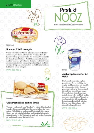 Neue Produkte zum Ausprobieren.
Produkt
NOOZ
Géramont
Sommer à la Provençale
Géramont stellt zwei Mal im Jahr eine saisonale Sonder-
edition vor, die dieses Jahr von den Facebook-Fans des
Käseherstellers gewählt wurde: Der Sommer-Genuss 2014
ist ein außergewöhnlicher Weichkäse, der mit Kräutern
der Provence und getrockneten Tomaten verfeinert wurde.
Zusammen mit seiner einzigartigen Cremigkeit und dem
cremig-würzigen Geschmack lässt er die Herzen von Käse-
liebhabern höher schlagen.
UVP € 2,29 (180 g) Elinas
Joghurt griechischer Art
Natur
Der besonders cremige Joghurt
griechischer Art ist vielfältig ein-
setzbar und kann nicht nur als süße
Zwischenmahlzeit oder Dessert
genossen werden: In Griechenland
ist der leicht säuerliche, cremige
Genuss fast ein Grundnahrungs-
mittel, das zu jeder Mahlzeit und in
den unterschiedlichsten Varianten
von herzhaft bis süß zum Einsatz
kommt, zum Beispiel als würziger
Dip, in einer feinen Sauce oder
einem fruchtigen Dessert.
UVP € 1,39 (500 g)
Loacker
Gran Pasticceria Tortina White
Tortina – zu Deutsch „das Törtchen“ – ist der Klassiker bei
Loacker. Rund, mit viel Praliné-Creme zwischen den knus-
prigen Waffelblättern und mit viel Schokolade überzogen.
Bisher nur mit Milchschokolade und dunkler Schokolade
erhältlich, gibt es die Tortina jetzt auch mit weißer Schokola-
de und einer leichten Karamell-Note.
UVP € 1,79 (3 x 21 g)
| NOOZ PROMOTION4
 