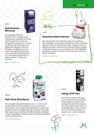 Milram
Kefir Drink Brombeere
Der cremig-fruchtige Kefirdrink mit nur 1,4 % Fett ist die
perfekte kleine Zwischenmahlzeit, wenn es mal wieder
schnell gehen muss. Ausgesuchte Brombeeren machen den
Drink besonders fruchtig-beerig-lecker, und der extra-milde
Kefir trägt seinen Anteil dazu bei. Die handliche Größe der
wiederverschließbaren Flasche machen den Drink außerdem
ideal zum Mitnehmen.
UVP € 0,95 (500 g)
goco
Kokoswasser
Maracuja
Der angesagte Wellness-
Drink von Stars und Sternchen
schmeckt pur eisgekühlt am besten
und kann gleich mit mehreren
Pluspunkten aufwarten: Er versorgt
den Körper mit Elektrolyten wie
Magnesium, Kalzium, Natrium,
Phosphor und Kalium, ist isoto-
nisch und entgiftend. Durch die
vielen sekundären Pflanzenstoffe
ist er besonders gesund und ein
leckerer Zusatz in Säften und
Cocktails.
UVP € 1,79 (0,33 l)
merci
Osterhase Edel-Vollmilch
Der schneeweiße merci Osterhase trägt einen goldenen
Herz-Anhänger um den Hals und lässt mit seinem niedlichen
Äußeren nicht nur Kinderherzen höher schlagen. Unter der
hübschen Fassade verbirgt sich ein unwiderstehlich-verführe-
rischer Schokogenuss aus zartschmelzender Edel-Vollmilch-
schokolade, so dass seine Zeit im Osternest nur von kurzer
Dauer sein dürfte.
UVP € 2,29 (120 g)
rhino‘s
energy drink zero
Für den Extraschub an Energie
sorgt seit Kurzem der zuckerfreie
Energy Drink von rhino’s. Der
spritzig-erfrischende Geschmack
des classic Drinks wurde dabei 1:1
nachempfunden, so dass man bei
der zero Variante auf nichts ver-
zichten muss – außer auf Zucker.
UVP € 0,99 (250 ml)
NOOZ PROMOTION | 5
 