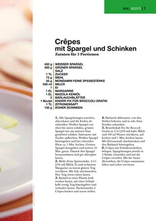MHM... REZEPTE |
Crêpes
mit Spargel und Schinken
Zutaten für 3 Portionen
WEISSER SPARGEL
GRÜNER SPARGEL
SALZ
ZUCKER
MEHL
MONDAMIN FEINE SPEISESTÄRKE
MILCH
EI
MARGARINE
MAZOLA KEIMÖL
BÄRLAUCHBLÄTTER
KNORR FIX FÜR BROCCOLI GRATIN
ZITRONENSAFT
ROHER SCHINKEN
450 g
300 g
1 TL
75 g
50 g
500 ml
1
1 EL
1 EL
2
1 Beutel
1 TL
150 g
1. Alle Spargelstangen waschen,
abtrocknen und die Enden ab-
schneiden. Weißen Spargel von
oben bis unten schälen, grünen
Spargel nur am unteren Stan-
gendrittel schälen. Salzwasser mit
Zucker aufkochen. Weißen Spargel
hineingeben und bei schwacher
Hitze ca. 5 Min. kochen. Grünen
Spargel dazugeben und weitere 10
Min. garen. Danach den Spargel
herausnehmen und gut abtropfen
lassen.
2. Mehl, Feine Speisestärke, 1/4 l
(250 ml) Milch, Ei und zerlassene
Margarine zu einem glatten Teig
verrühren. Mit Salz abschmecken.
Den Teig etwas ruhen lassen.
3. Keimöl in einer Pfanne heiß
werden lassen, mit einer Schöpf-
kelle wenig Teig hineingeben und
verlaufen lassen. Nacheinander 6
Crêpes backen und warm stellen.
4. Bärlauch abbrausen, von den
Stielen befreien und in sehr feine
Streifen schneiden.
5. Beutelinhalt Fix für Broccoli
Gratin in 1/4 l (250 ml) kalte Milch
und 100 ml Wasser einrühren, auf-
kochen und 1 Min. kochen lassen.
Mit Zitronensaft abschmecken und
den Bärlauch hineingeben.
6. Crêpes mit Schinkenscheiben
belegen. Spargelstangen jeweils in
3 Stücke schneiden und auf die
Crêpes verteilen. Mit der Sauce
überziehen, die Crêpes zusammen-
falten und sofort servieren.
AlleFotosundRezepte:Unilever
7
 